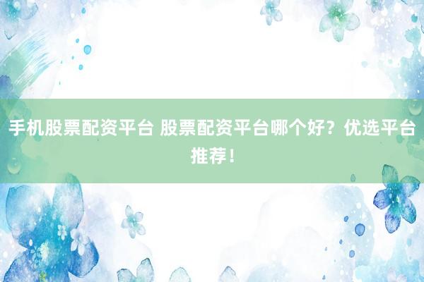 手机股票配资平台 股票配资平台哪个好？优选平台推荐！