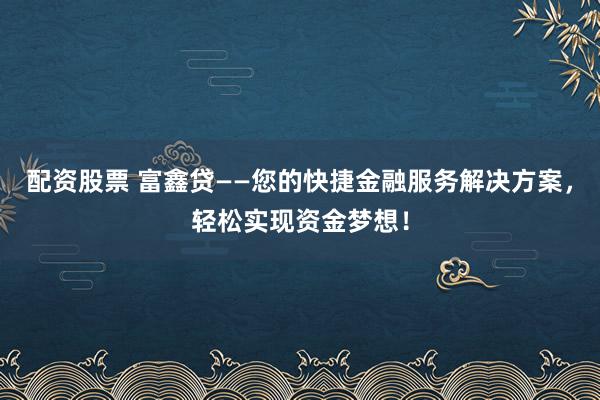 配资股票 富鑫贷——您的快捷金融服务解决方案，轻松实现资金梦想！