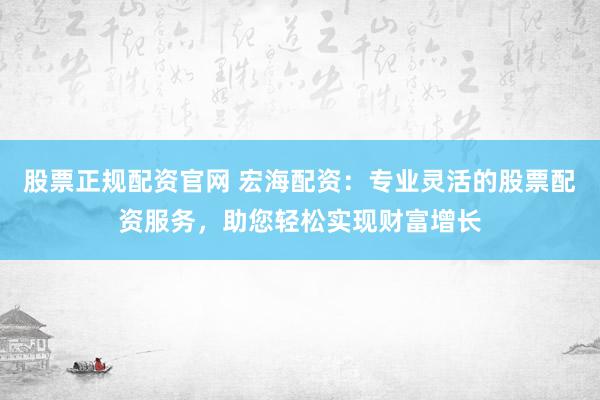 股票正规配资官网 宏海配资：专业灵活的股票配资服务，助您轻松实现财富增长