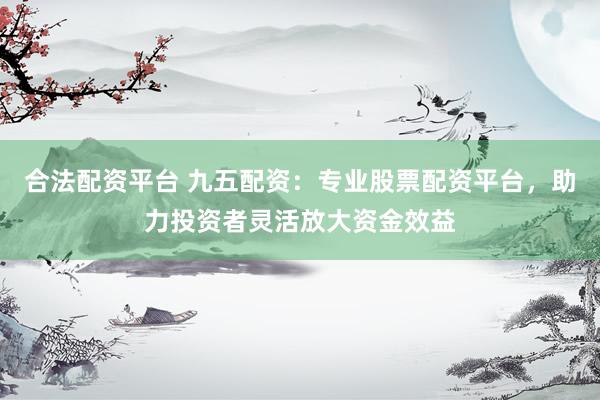 合法配资平台 九五配资：专业股票配资平台，助力投资者灵活放大资金效益