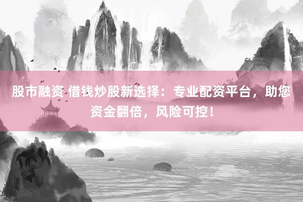 股市融资 借钱炒股新选择：专业配资平台，助您资金翻倍，风险可控！