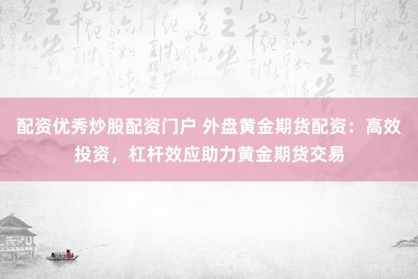 配资优秀炒股配资门户 外盘黄金期货配资：高效投资，杠杆效应助力黄金期货交易
