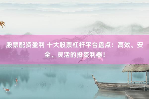 股票配资盈利 十大股票杠杆平台盘点：高效、安全、灵活的投资利器！