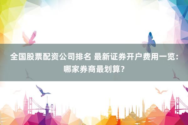 全国股票配资公司排名 最新证券开户费用一览：哪家券商最划算？