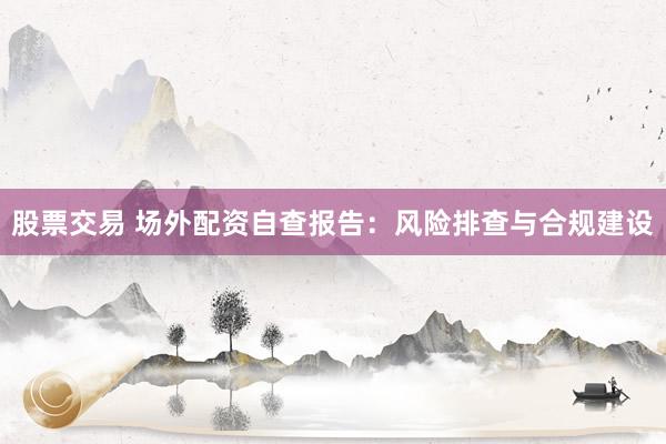 股票交易 场外配资自查报告：风险排查与合规建设