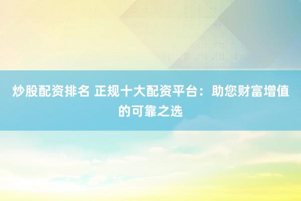 炒股配资排名 正规十大配资平台：助您财富增值的可靠之选