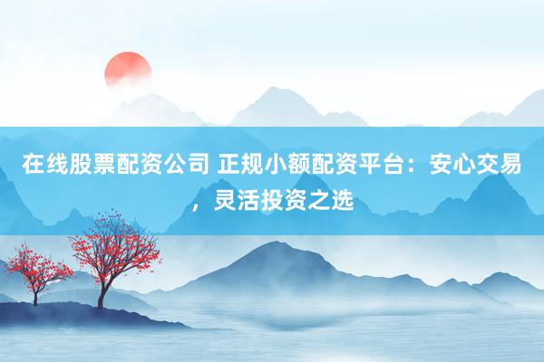 在线股票配资公司 正规小额配资平台：安心交易，灵活投资之选