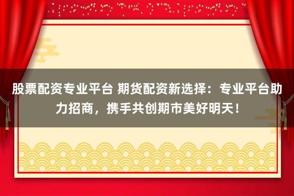 股票配资专业平台 期货配资新选择：专业平台助力招商，携手共创期市美好明天！