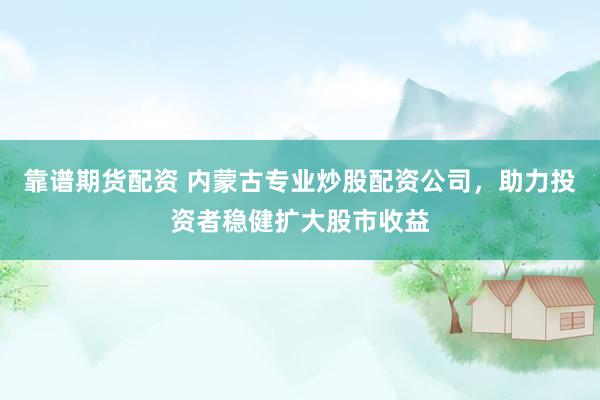 靠谱期货配资 内蒙古专业炒股配资公司，助力投资者稳健扩大股市收益