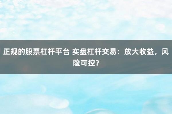 正规的股票杠杆平台 实盘杠杆交易：放大收益，风险可控？