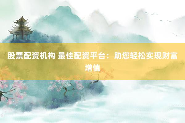 股票配资机构 最佳配资平台：助您轻松实现财富增值