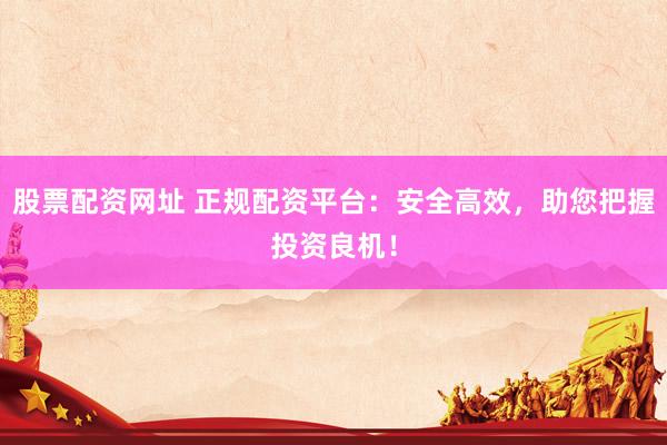 股票配资网址 正规配资平台：安全高效，助您把握投资良机！