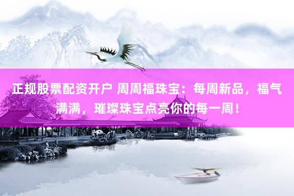 正规股票配资开户 周周福珠宝：每周新品，福气满满，璀璨珠宝点亮你的每一周！