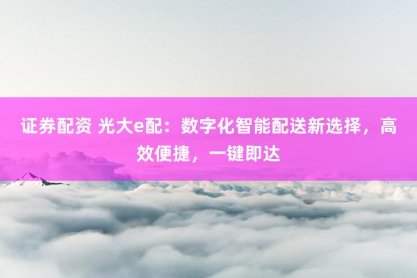 证券配资 光大e配：数字化智能配送新选择，高效便捷，一键即达