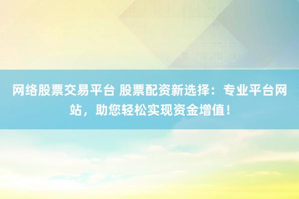 网络股票交易平台 股票配资新选择：专业平台网站，助您轻松实现资金增值！