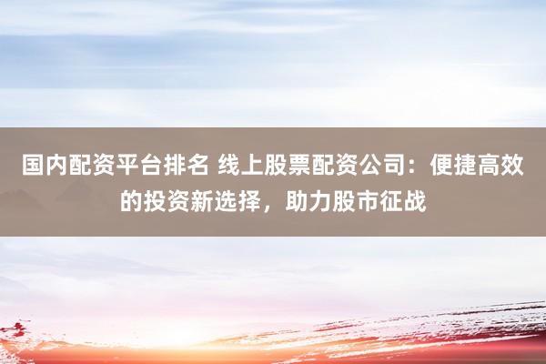 国内配资平台排名 线上股票配资公司：便捷高效的投资新选择，助力股市征战
