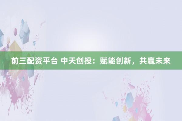 前三配资平台 中天创投：赋能创新，共赢未来