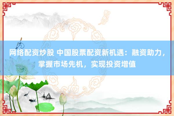 网络配资炒股 中国股票配资新机遇：融资助力，掌握市场先机，实现投资增值