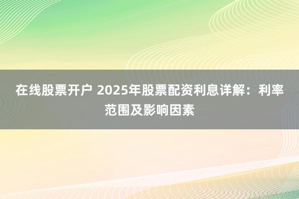在线股票开户 2025年股票配资利息详解：利率范围及影响因素