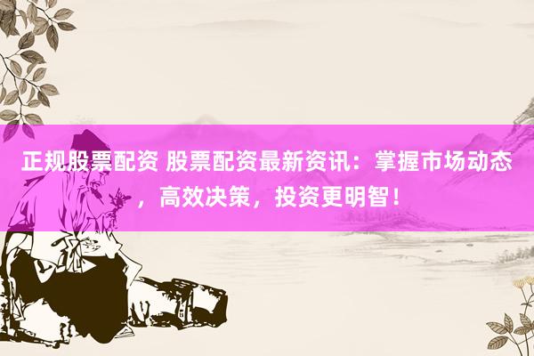 正规股票配资 股票配资最新资讯：掌握市场动态，高效决策，投资更明智！