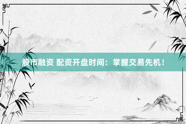 股市融资 配资开盘时间：掌握交易先机！