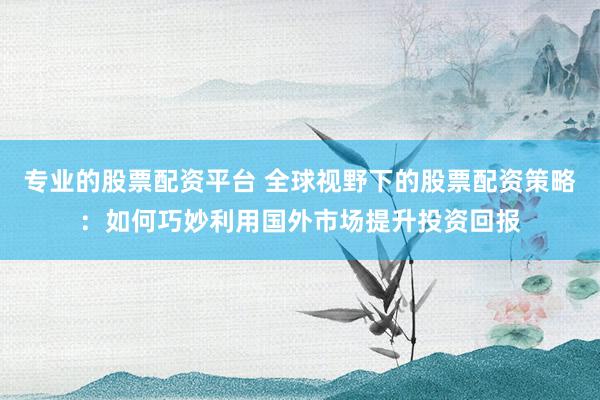 专业的股票配资平台 全球视野下的股票配资策略：如何巧妙利用国外市场提升投资回报