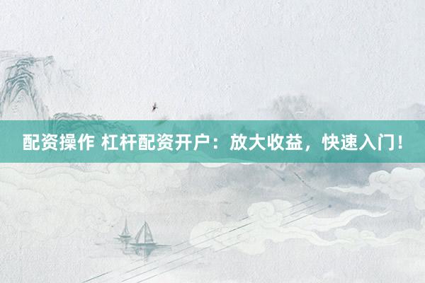 配资操作 杠杆配资开户：放大收益，快速入门！