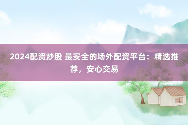 2024配资炒股 最安全的场外配资平台：精选推荐，安心交易