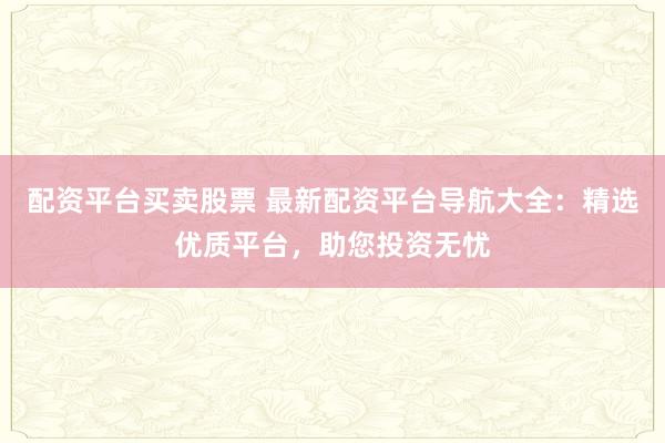 配资平台买卖股票 最新配资平台导航大全：精选优质平台，助您投资无忧
