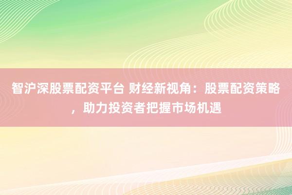 智沪深股票配资平台 财经新视角：股票配资策略，助力投资者把握市场机遇