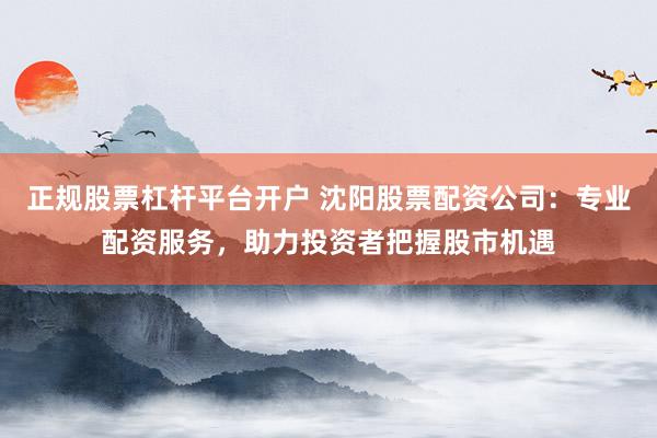 正规股票杠杆平台开户 沈阳股票配资公司：专业配资服务，助力投资者把握股市机遇