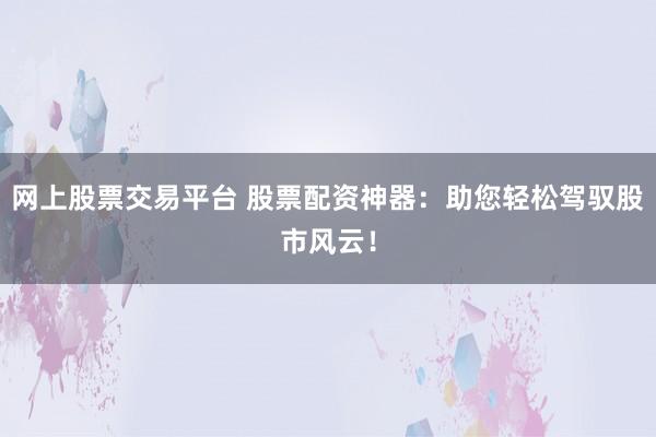 网上股票交易平台 股票配资神器：助您轻松驾驭股市风云！