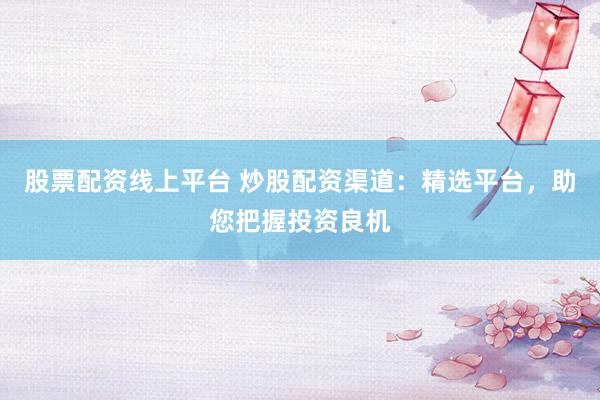 股票配资线上平台 炒股配资渠道：精选平台，助您把握投资良机