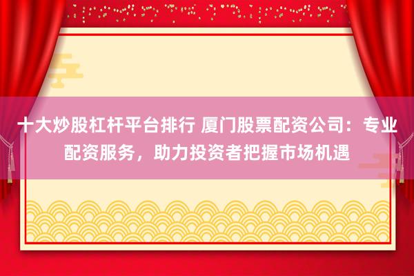 十大炒股杠杆平台排行 厦门股票配资公司：专业配资服务，助力投资者把握市场机遇