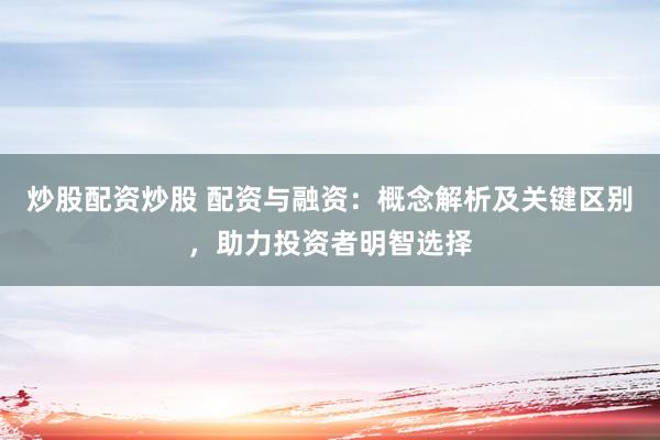 炒股配资炒股 配资与融资：概念解析及关键区别，助力投资者明智选择