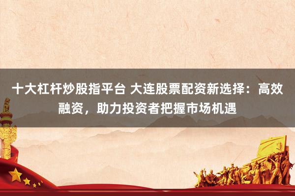 十大杠杆炒股指平台 大连股票配资新选择：高效融资，助力投资者把握市场机遇