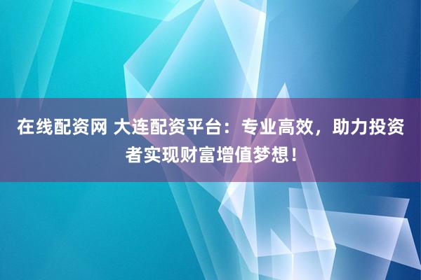 在线配资网 大连配资平台：专业高效，助力投资者实现财富增值梦想！