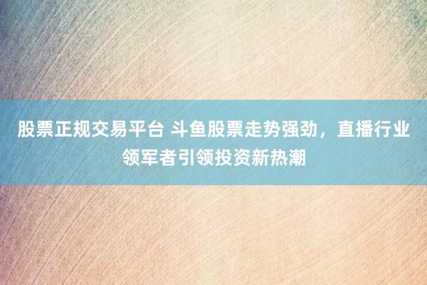 股票正规交易平台 斗鱼股票走势强劲，直播行业领军者引领投资新热潮
