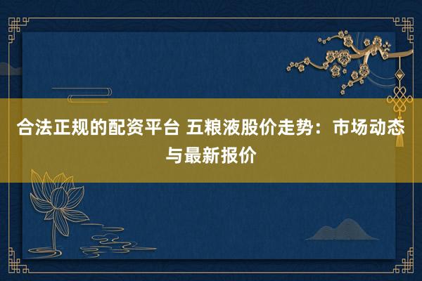 合法正规的配资平台 五粮液股价走势：市场动态与最新报价