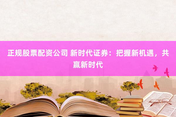 正规股票配资公司 新时代证券：把握新机遇，共赢新时代