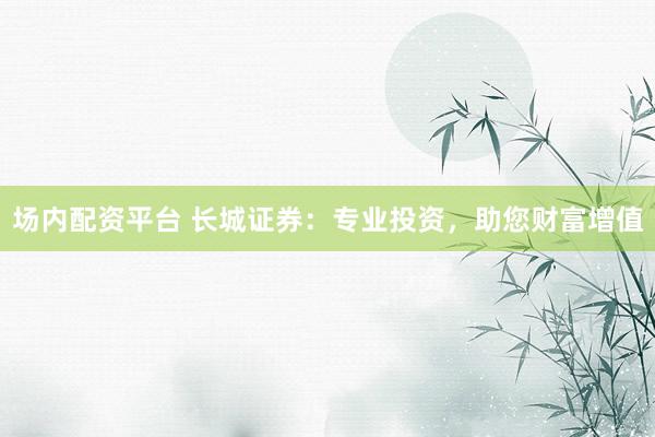 场内配资平台 长城证券：专业投资，助您财富增值
