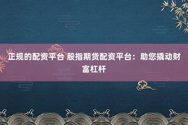 正规的配资平台 股指期货配资平台：助您撬动财富杠杆