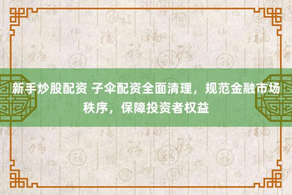 新手炒股配资 子伞配资全面清理，规范金融市场秩序，保障投资者权益