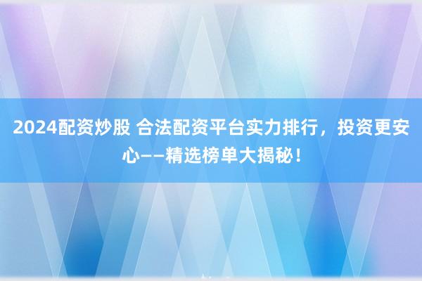 2024配资炒股 合法配资平台实力排行，投资更安心——精选榜单大揭秘！