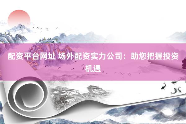 配资平台网址 场外配资实力公司：助您把握投资机遇