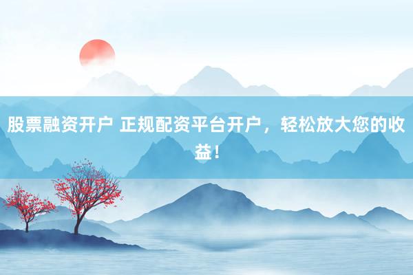 股票融资开户 正规配资平台开户，轻松放大您的收益！