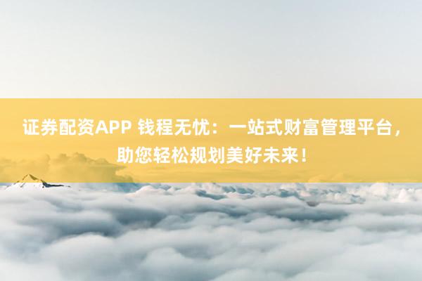 证券配资APP 钱程无忧：一站式财富管理平台，助您轻松规划美好未来！