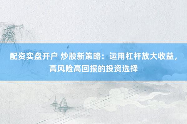 配资实盘开户 炒股新策略：运用杠杆放大收益，高风险高回报的投资选择