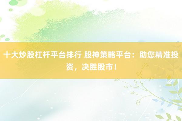 十大炒股杠杆平台排行 股神策略平台：助您精准投资，决胜股市！