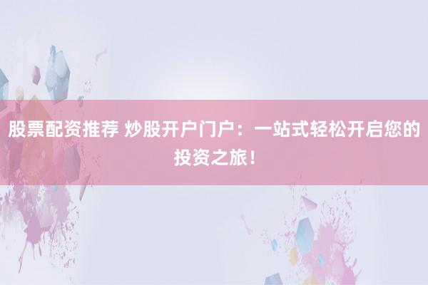 股票配资推荐 炒股开户门户：一站式轻松开启您的投资之旅！
